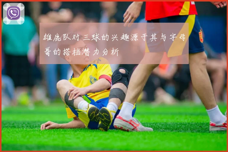 雄鹿队对三球的兴趣源于其与字母哥的搭档潜力分析