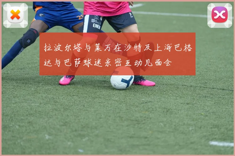 拉波尔塔与莱万在沙特及上海巴格达与巴萨球迷亲密互动见面会