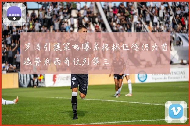 罗马引援策略曝光格林伍德仍为首选普利西奇位列第三