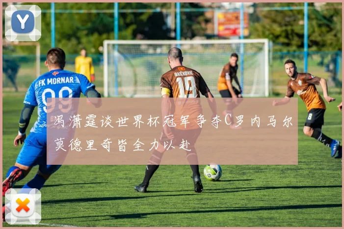 冯潇霆谈世界杯冠军争夺C罗内马尔莫德里奇皆全力以赴
