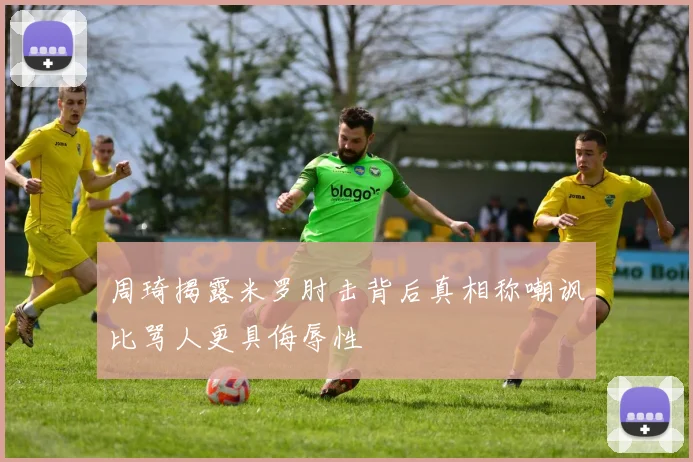 周琦揭露米罗肘击背后真相称嘲讽比骂人更具侮辱性