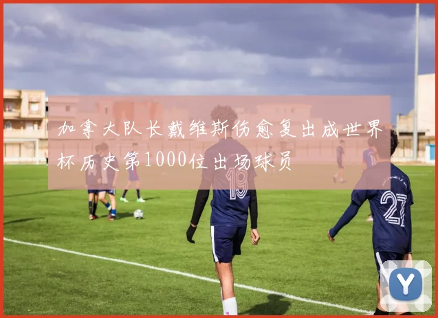 加拿大队长戴维斯伤愈复出成世界杯历史第1000位出场球员